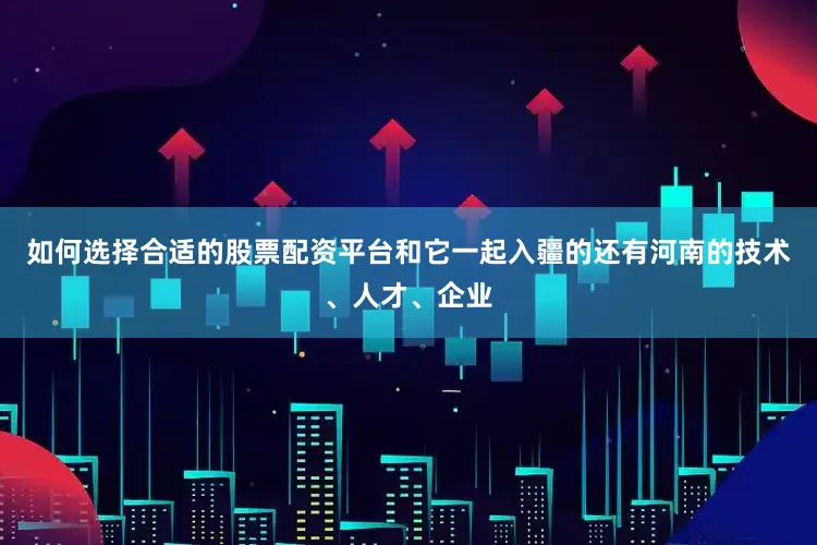 如何选择合适的股票配资平台和它一起入疆的还有河南的技术、人才、企业