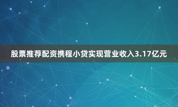 股票推荐配资携程小贷实现营业收入3.17亿元