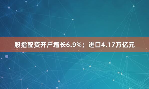 股指配资开户增长6.9%；进口4.17万亿元