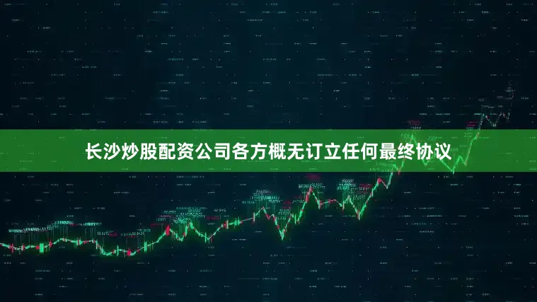 长沙炒股配资公司各方概无订立任何最终协议