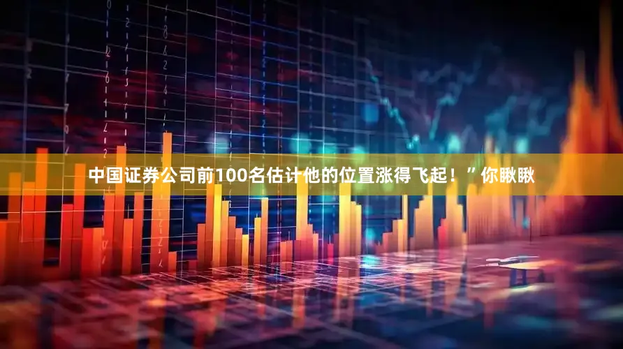 中国证券公司前100名估计他的位置涨得飞起！”你瞅瞅