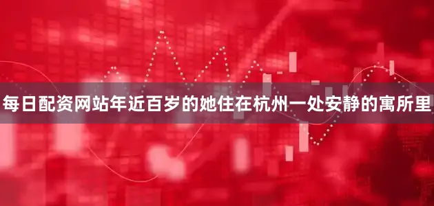每日配资网站年近百岁的她住在杭州一处安静的寓所里