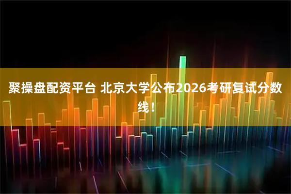 聚操盘配资平台 北京大学公布2026考研复试分数线！
