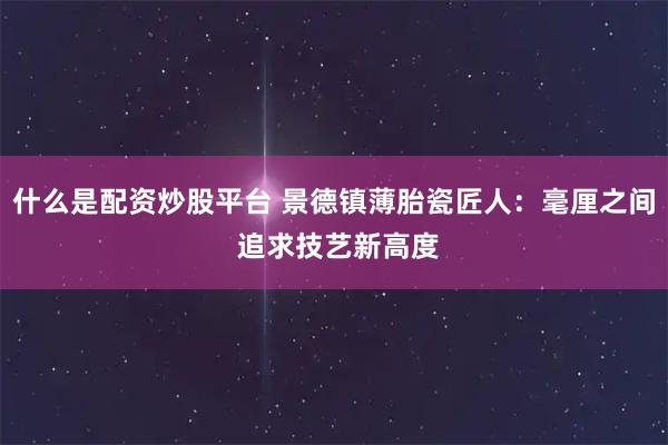 什么是配资炒股平台 景德镇薄胎瓷匠人：毫厘之间 追求技艺新高度