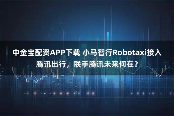 中金宝配资APP下载 小马智行Robotaxi接入腾讯出行,联手腾讯未来何在?