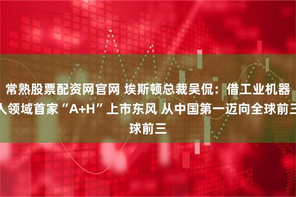常熟股票配资网官网 埃斯顿总裁吴侃：借工业机器人领域首家“A+H”上市东风 从中国第一迈向全球前三