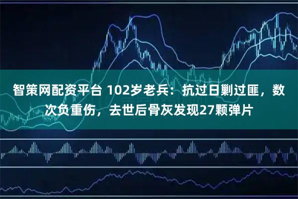 智策网配资平台 102岁老兵：抗过日剿过匪，数次负重伤，去世后骨灰发现27颗弹片