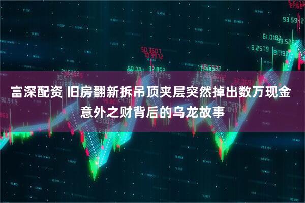 富深配资 旧房翻新拆吊顶夹层突然掉出数万现金 意外之财背后的乌龙故事