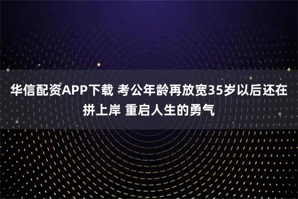 华信配资APP下载 考公年龄再放宽35岁以后还在拼上岸 重启人生的勇气
