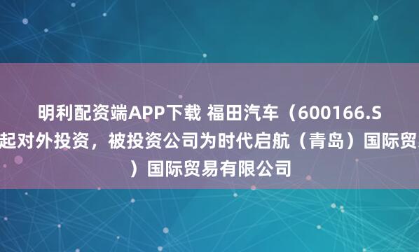 明利配资端APP下载 福田汽车（600166.SH）新增一起对外投资，被投资公司为时代启航（青岛）国际贸易有限公司