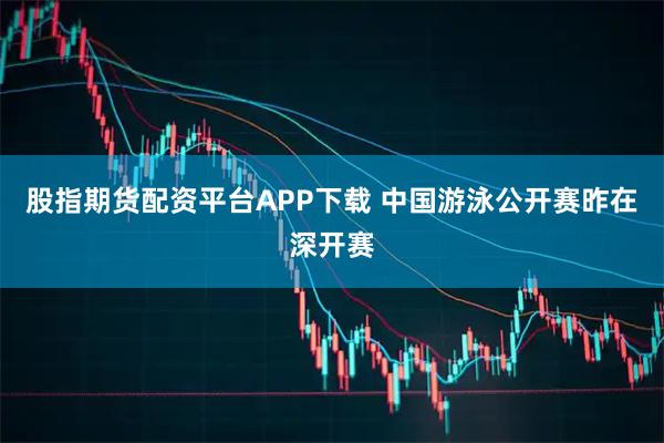 股指期货配资平台APP下载 中国游泳公开赛昨在深开赛
