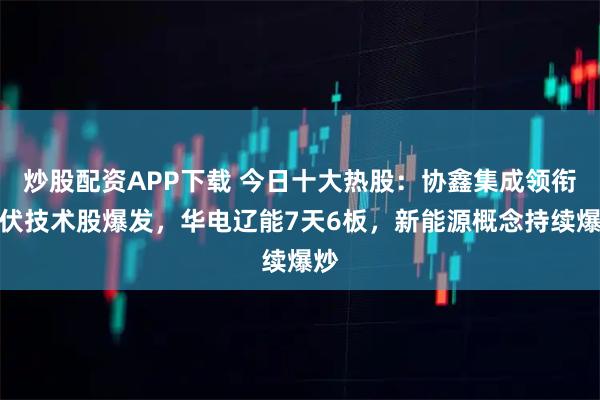 炒股配资APP下载 今日十大热股：协鑫集成领衔光伏技术股爆发，华电辽能7天6板，新能源概念持续爆炒