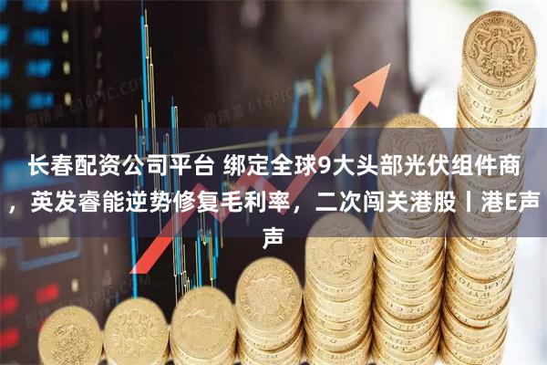 长春配资公司平台 绑定全球9大头部光伏组件商，英发睿能逆势修复毛利率，二次闯关港股丨港E声
