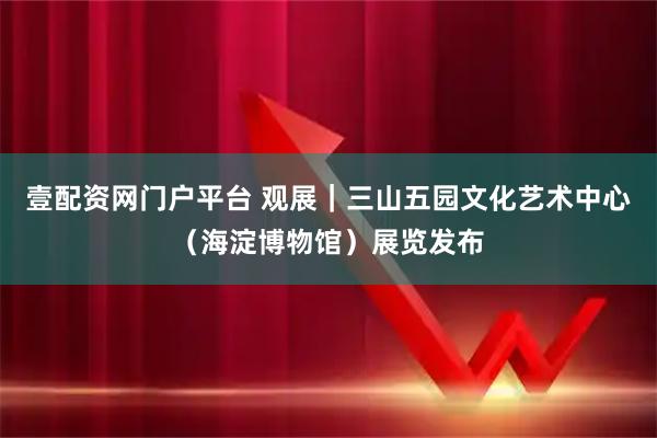壹配资网门户平台 观展｜三山五园文化艺术中心（海淀博物馆）展览发布