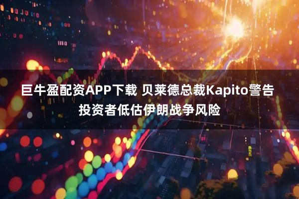 巨牛盈配资APP下载 贝莱德总裁Kapito警告 投资者低估伊朗战争风险