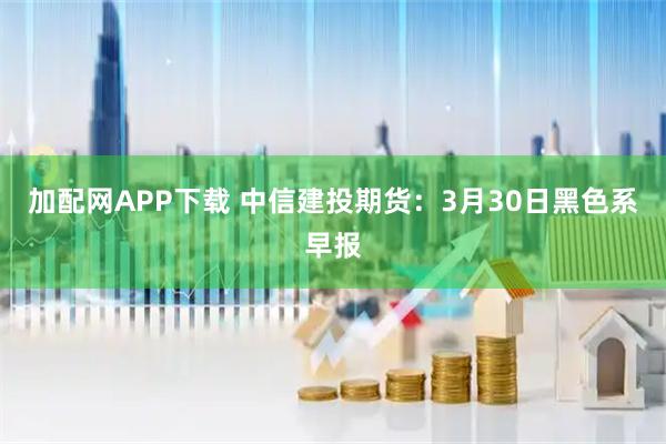 加配网APP下载 中信建投期货：3月30日黑色系早报