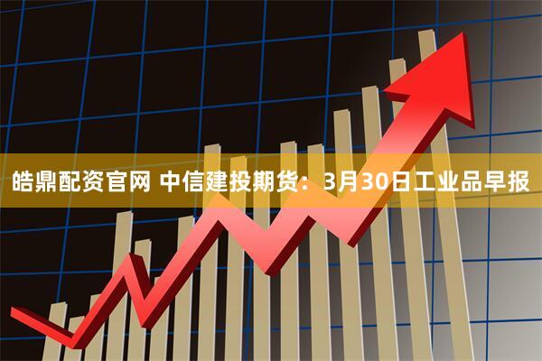 皓鼎配资官网 中信建投期货：3月30日工业品早报