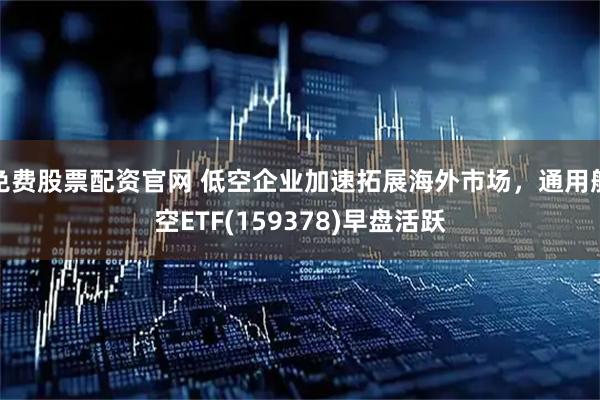 免费股票配资官网 低空企业加速拓展海外市场，通用航空ETF(159378)早盘活跃