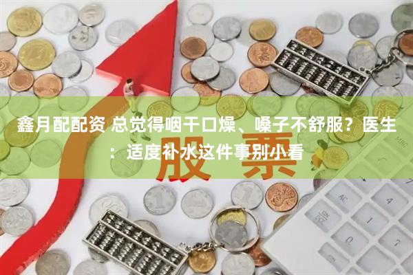 鑫月配配资 总觉得咽干口燥、嗓子不舒服？医生：适度补水这件事别小看