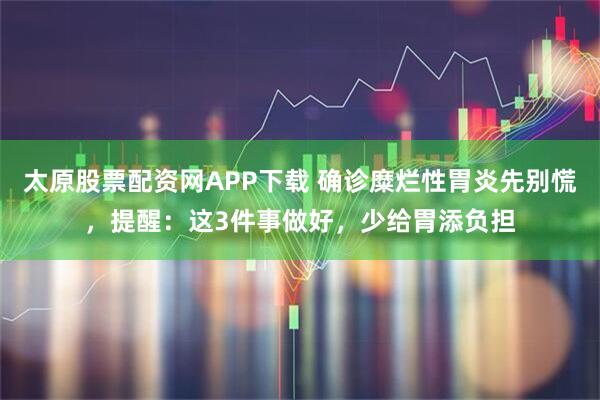 太原股票配资网APP下载 确诊糜烂性胃炎先别慌，提醒：这3件事做好，少给胃添负担