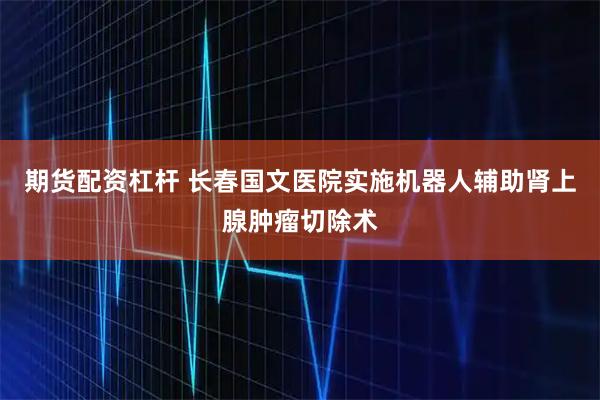 期货配资杠杆 长春国文医院实施机器人辅助肾上腺肿瘤切除术