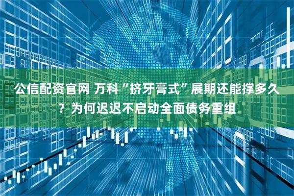 公信配资官网 万科“挤牙膏式”展期还能撑多久？为何迟迟不启动全面债务重组