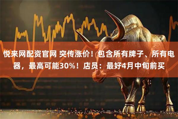 悦来网配资官网 突传涨价！包含所有牌子、所有电器，最高可能30%！店员：最好4月中旬前买