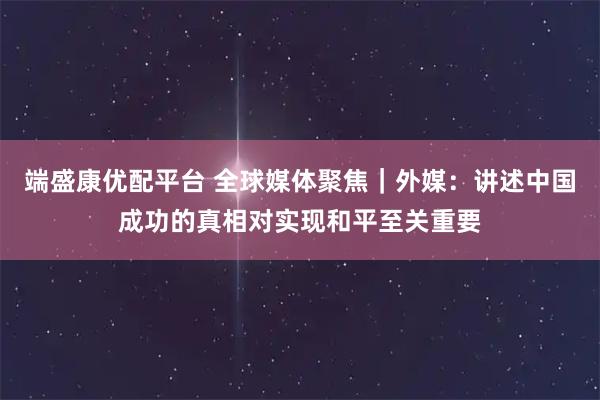 端盛康优配平台 全球媒体聚焦｜外媒：讲述中国成功的真相对实现和平至关重要