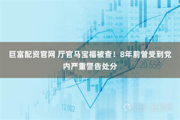 巨富配资官网 厅官马宝福被查！8年前曾受到党内严重警告处分