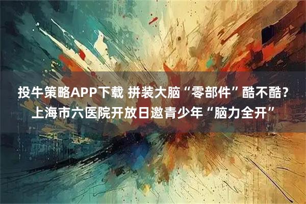 投牛策略APP下载 拼装大脑“零部件”酷不酷？上海市六医院开放日邀青少年“脑力全开”