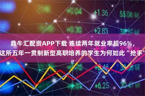 鼎牛汇配资APP下载 连续两年就业率超96%，这所五年一贯制新型高职培养的学生为何如此“抢手”