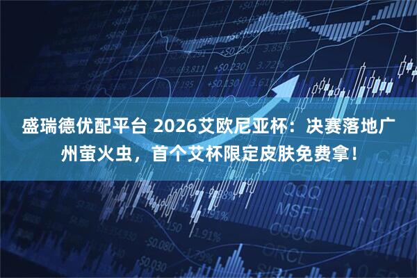 盛瑞德优配平台 2026艾欧尼亚杯：决赛落地广州萤火虫，首个艾杯限定皮肤免费拿！