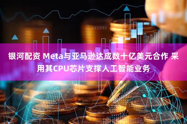 银河配资 Meta与亚马逊达成数十亿美元合作 采用其CPU芯片支撑人工智能业务