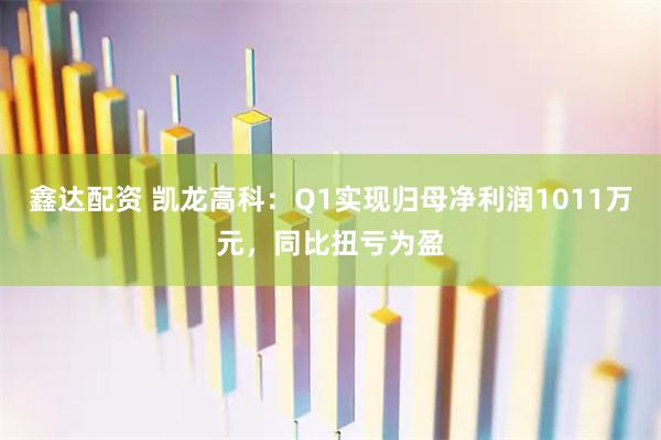 鑫达配资 凯龙高科：Q1实现归母净利润1011万元，同比扭亏为盈