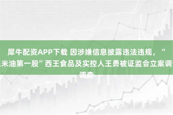 犀牛配资APP下载 因涉嫌信息披露违法违规，“玉米油第一股”西王食品及实控人王勇被证监会立案调查