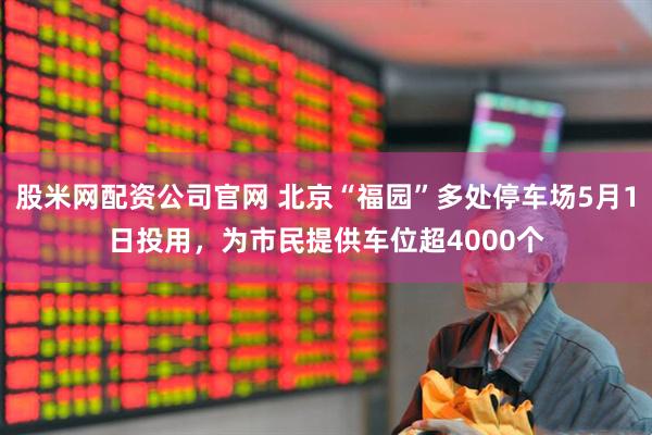 股米网配资公司官网 北京“福园”多处停车场5月1日投用，为市民提供车位超4000个