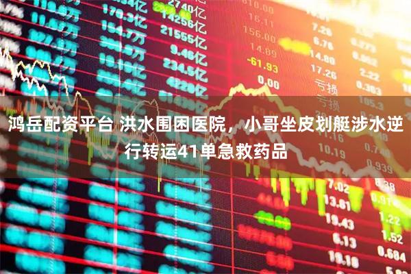 鸿岳配资平台 洪水围困医院，小哥坐皮划艇涉水逆行转运41单急救药品