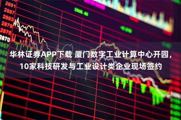 华林证券APP下载 厦门数字工业计算中心开园，10家科技研发与工业设计类企业现场签约