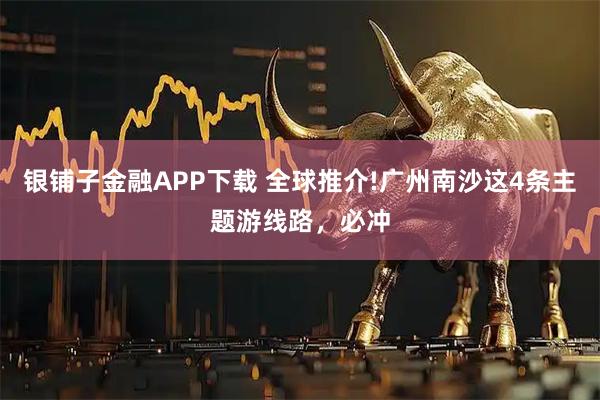 银铺子金融APP下载 全球推介!广州南沙这4条主题游线路，必冲