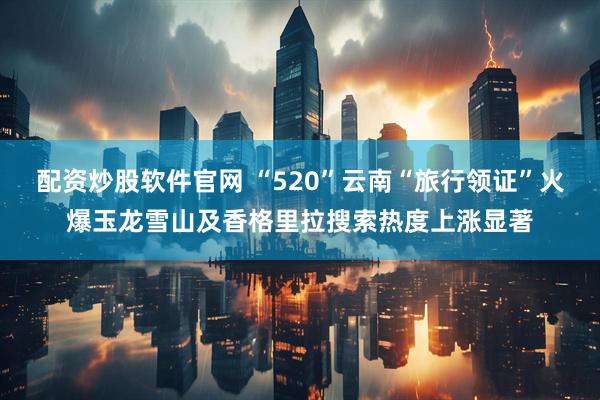 配资炒股软件官网 “520”云南“旅行领证”火爆玉龙雪山及香格里拉搜索热度上涨显著