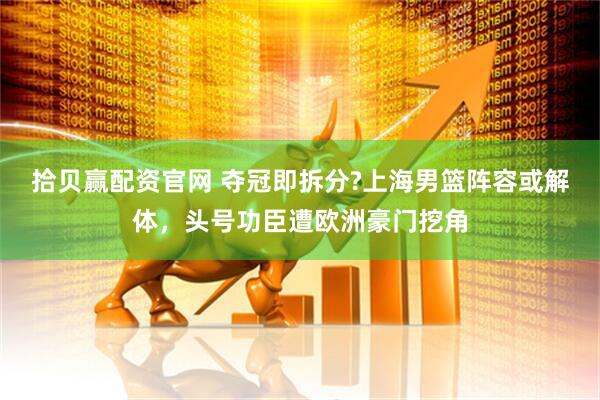 拾贝赢配资官网 夺冠即拆分?上海男篮阵容或解体，头号功臣遭欧洲豪门挖角