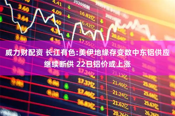 威力财配资 长江有色:美伊地缘存变数中东铝供应继续断供 22日铝价或上涨