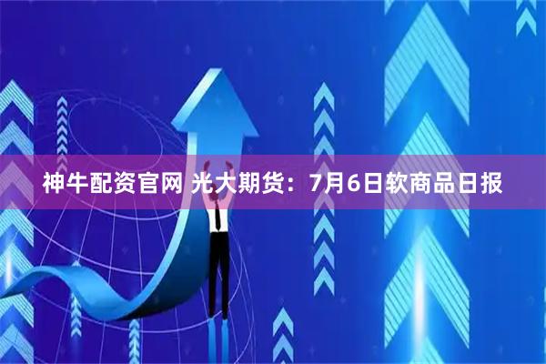 神牛配资官网 光大期货：7月6日软商品日报