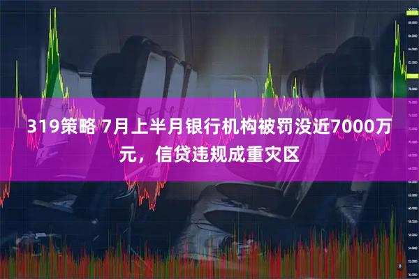 319策略 7月上半月银行机构被罚没近7000万元,信贷违规成重灾区