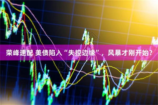 荣峰速配 美债陷入“失控边缘”，风暴才刚开始？